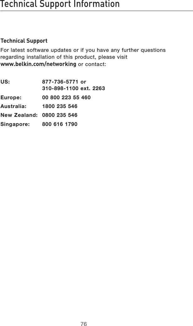 7776Technical Support Information7776Technical Support InformationTechnical SupportFor latest software updates or if you have any further questions regarding installation of this product, please visit  www.belkin.com/networking or contact: US:  877-736-5771 or   310-898-1100 ext. 2263Europe:  00 800 223 55 460Australia:  1800 235 546New Zealand:  0800 235 546Singapore:  800 616 1790