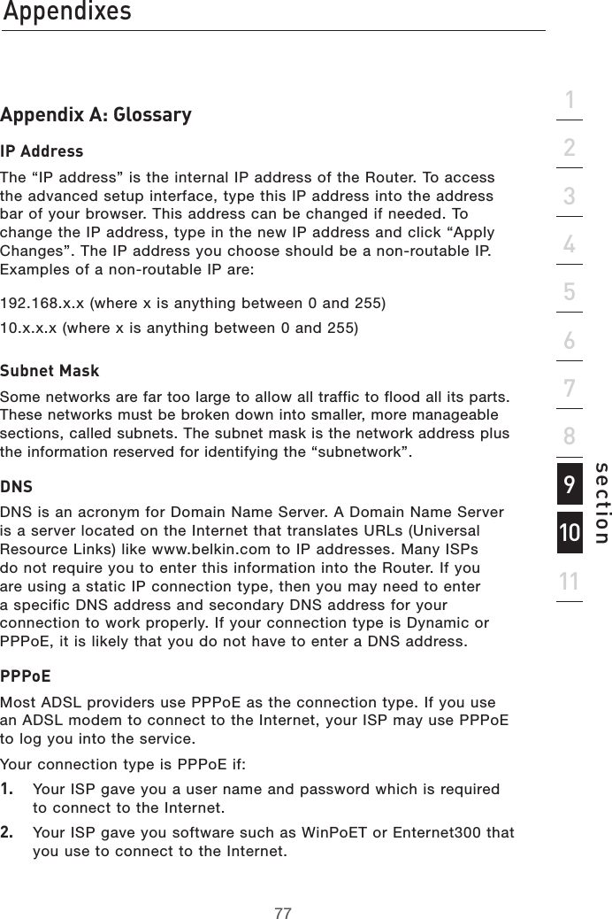 7777section21345671112Appendixes9810Appendix A: GlossaryIP AddressThe “IP address” is the internal IP address of the Router. To access the advanced setup interface, type this IP address into the address bar of your browser. This address can be changed if needed. To change the IP address, type in the new IP address and click “Apply Changes”. The IP address you choose should be a non-routable IP. Examples of a non-routable IP are:192.168.x.x (where x is anything between 0 and 255)10.x.x.x (where x is anything between 0 and 255)Subnet MaskSome networks are far too large to allow all traffic to flood all its parts. These networks must be broken down into smaller, more manageable sections, called subnets. The subnet mask is the network address plus the information reserved for identifying the “subnetwork”.DNSDNS is an acronym for Domain Name Server. A Domain Name Server is a server located on the Internet that translates URLs (Universal Resource Links) like www.belkin.com to IP addresses. Many ISPs do not require you to enter this information into the Router. If you are using a static IP connection type, then you may need to enter a specific DNS address and secondary DNS address for your connection to work properly. If your connection type is Dynamic or PPPoE, it is likely that you do not have to enter a DNS address.PPPoEMost ADSL providers use PPPoE as the connection type. If you use an ADSL modem to connect to the Internet, your ISP may use PPPoE to log you into the service.Your connection type is PPPoE if:1.  Your ISP gave you a user name and password which is required to connect to the Internet.2.  Your ISP gave you software such as WinPoET or Enternet300 that you use to connect to the Internet.