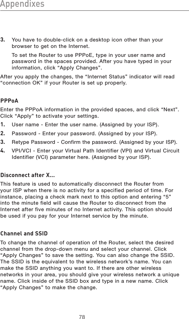 7978Appendixes7978Appendixes3.  You have to double-click on a desktop icon other than your browser to get on the Internet.   To set the Router to use PPPoE, type in your user name and password in the spaces provided. After you have typed in your information, click “Apply Changes”.After you apply the changes, the “Internet Status” indicator will read “connection OK” if your Router is set up properly.PPPoAEnter the PPPoA information in the provided spaces, and click “Next”. Click “Apply” to activate your settings.1.  User name - Enter the user name. (Assigned by your ISP).2.  Password - Enter your password. (Assigned by your ISP).3.  Retype Password - Confirm the password. (Assigned by your ISP).4.  VPI/VCI - Enter your Virtual Path Identifier (VPI) and Virtual Circuit Identifier (VCI) parameter here. (Assigned by your ISP).Disconnect after X...This feature is used to automatically disconnect the Router from your ISP when there is no activity for a specified period of time. For instance, placing a check mark next to this option and entering “5” into the minute field will cause the Router to disconnect from the Internet after five minutes of no Internet activity. This option should be used if you pay for your Internet service by the minute.Channel and SSIDTo change the channel of operation of the Router, select the desired channel from the drop-down menu and select your channel. Click “Apply Changes” to save the setting. You can also change the SSID. The SSID is the equivalent to the wireless network’s name. You can make the SSID anything you want to. If there are other wireless networks in your area, you should give your wireless network a unique name. Click inside of the SSID box and type in a new name. Click “Apply Changes” to make the change.