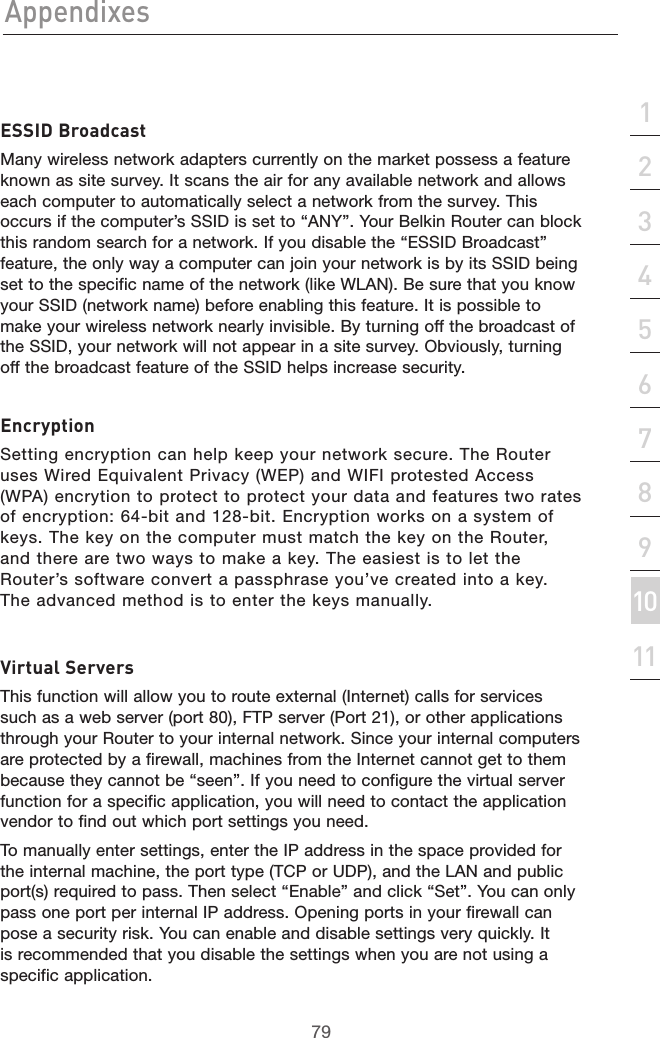 79Appendixes79section213456789101112ESSID BroadcastMany wireless network adapters currently on the market possess a feature known as site survey. It scans the air for any available network and allows each computer to automatically select a network from the survey. This occurs if the computer’s SSID is set to “ANY”. Your Belkin Router can block this random search for a network. If you disable the “ESSID Broadcast” feature, the only way a computer can join your network is by its SSID being set to the specific name of the network (like WLAN). Be sure that you know your SSID (network name) before enabling this feature. It is possible to make your wireless network nearly invisible. By turning off the broadcast of the SSID, your network will not appear in a site survey. Obviously, turning off the broadcast feature of the SSID helps increase security.EncryptionSetting encryption can help keep your network secure. The Router uses Wired Equivalent Privacy (WEP) and WIFI protested Access (WPA) encrytion to protect to protect your data and features two rates of encryption: 64-bit and 128-bit. Encryption works on a system of keys. The key on the computer must match the key on the Router, and there are two ways to make a key. The easiest is to let the Router’s software convert a passphrase you’ve created into a key. The advanced method is to enter the keys manually.Virtual ServersThis function will allow you to route external (Internet) calls for services such as a web server (port 80), FTP server (Port 21), or other applications through your Router to your internal network. Since your internal computers are protected by a firewall, machines from the Internet cannot get to them because they cannot be “seen”. If you need to configure the virtual server function for a specific application, you will need to contact the application vendor to find out which port settings you need. To manually enter settings, enter the IP address in the space provided for the internal machine, the port type (TCP or UDP), and the LAN and public port(s) required to pass. Then select “Enable” and click “Set”. You can only pass one port per internal IP address. Opening ports in your firewall can pose a security risk. You can enable and disable settings very quickly. It is recommended that you disable the settings when you are not using a specific application.