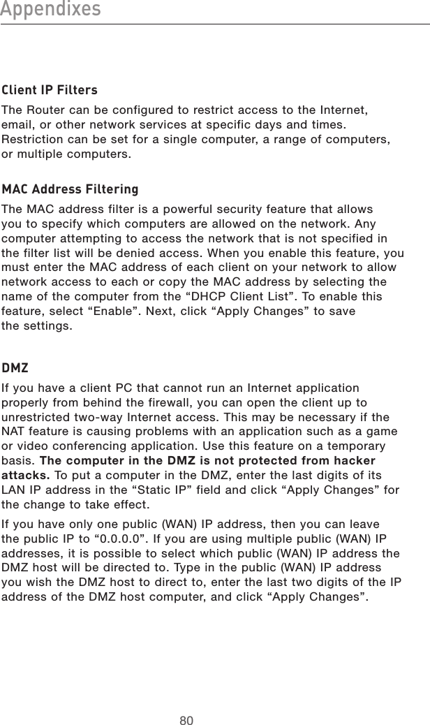 8180Appendixes8180AppendixesClient IP FiltersThe Router can be configured to restrict access to the Internet, email, or other network services at specific days and times. Restriction can be set for a single computer, a range of computers, or multiple computers.MAC Address FilteringThe MAC address filter is a powerful security feature that allows you to specify which computers are allowed on the network. Any computer attempting to access the network that is not specified in the filter list will be denied access. When you enable this feature, you must enter the MAC address of each client on your network to allow network access to each or copy the MAC address by selecting the name of the computer from the “DHCP Client List”. To enable this feature, select “Enable”. Next, click “Apply Changes” to save  the settings.DMZIf you have a client PC that cannot run an Internet application properly from behind the firewall, you can open the client up to unrestricted two-way Internet access. This may be necessary if the NAT feature is causing problems with an application such as a game or video conferencing application. Use this feature on a temporary basis. The computer in the DMZ is not protected from hacker attacks. To put a computer in the DMZ, enter the last digits of its LAN IP address in the “Static IP” field and click “Apply Changes” for the change to take effect.If you have only one public (WAN) IP address, then you can leave the public IP to “0.0.0.0”. If you are using multiple public (WAN) IP addresses, it is possible to select which public (WAN) IP address the DMZ host will be directed to. Type in the public (WAN) IP address you wish the DMZ host to direct to, enter the last two digits of the IP address of the DMZ host computer, and click “Apply Changes”.