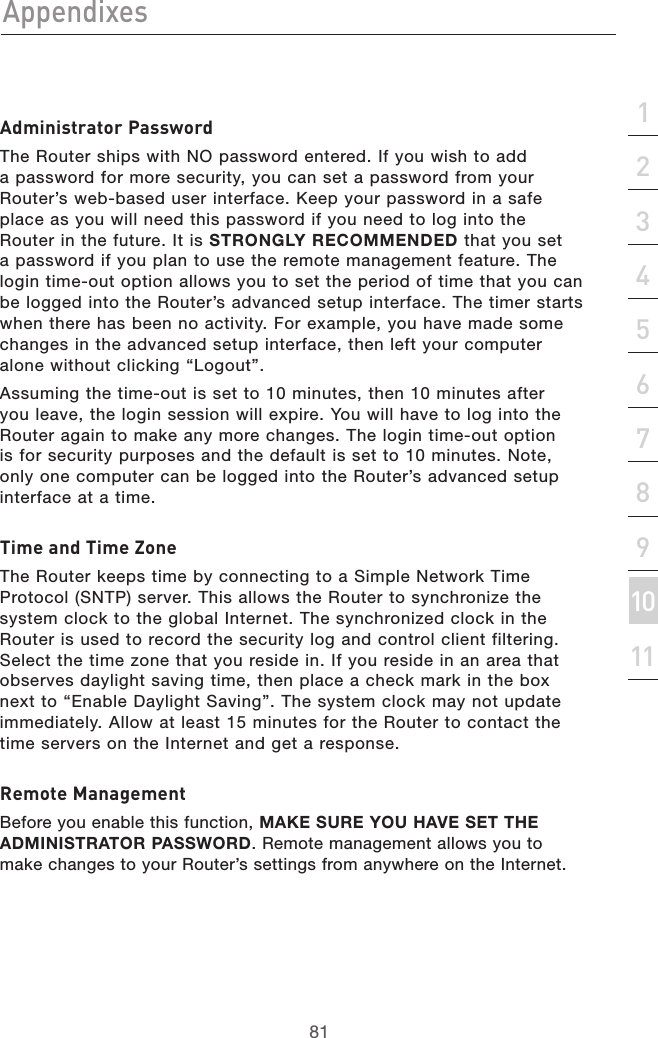 81Appendixes81section213456789101112Administrator PasswordThe Router ships with NO password entered. If you wish to add a password for more security, you can set a password from your Router’s web-based user interface. Keep your password in a safe place as you will need this password if you need to log into the Router in the future. It is STRONGLY RECOMMENDED that you set a password if you plan to use the remote management feature. The login time-out option allows you to set the period of time that you can be logged into the Router’s advanced setup interface. The timer starts when there has been no activity. For example, you have made some changes in the advanced setup interface, then left your computer alone without clicking “Logout”.Assuming the time-out is set to 10 minutes, then 10 minutes after you leave, the login session will expire. You will have to log into the Router again to make any more changes. The login time-out option is for security purposes and the default is set to 10 minutes. Note, only one computer can be logged into the Router’s advanced setup interface at a time.Time and Time ZoneThe Router keeps time by connecting to a Simple Network Time Protocol (SNTP) server. This allows the Router to synchronize the system clock to the global Internet. The synchronized clock in the Router is used to record the security log and control client filtering. Select the time zone that you reside in. If you reside in an area that observes daylight saving time, then place a check mark in the box next to “Enable Daylight Saving”. The system clock may not update immediately. Allow at least 15 minutes for the Router to contact the time servers on the Internet and get a response.Remote ManagementBefore you enable this function, MAKE SURE YOU HAVE SET THE ADMINISTRATOR PASSWORD. Remote management allows you to make changes to your Router’s settings from anywhere on the Internet.