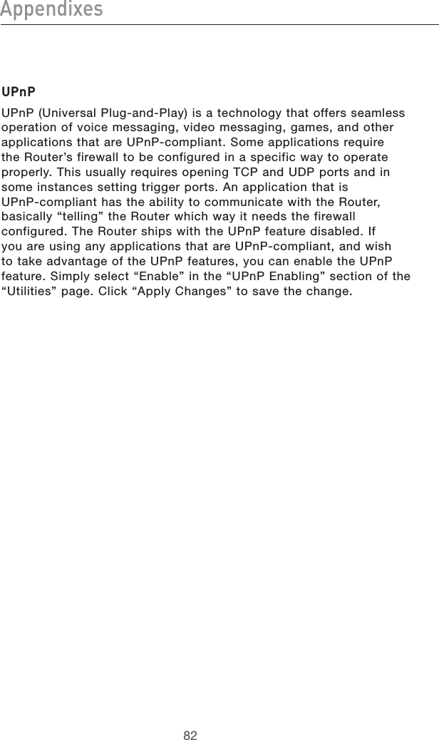 8382Appendixes8382AppendixesUPnPUPnP (Universal Plug-and-Play) is a technology that offers seamless operation of voice messaging, video messaging, games, and other applications that are UPnP-compliant. Some applications require the Router’s firewall to be configured in a specific way to operate properly. This usually requires opening TCP and UDP ports and in some instances setting trigger ports. An application that is  UPnP-compliant has the ability to communicate with the Router, basically “telling” the Router which way it needs the firewall configured. The Router ships with the UPnP feature disabled. If you are using any applications that are UPnP-compliant, and wish to take advantage of the UPnP features, you can enable the UPnP feature. Simply select “Enable” in the “UPnP Enabling” section of the “Utilities” page. Click “Apply Changes” to save the change.