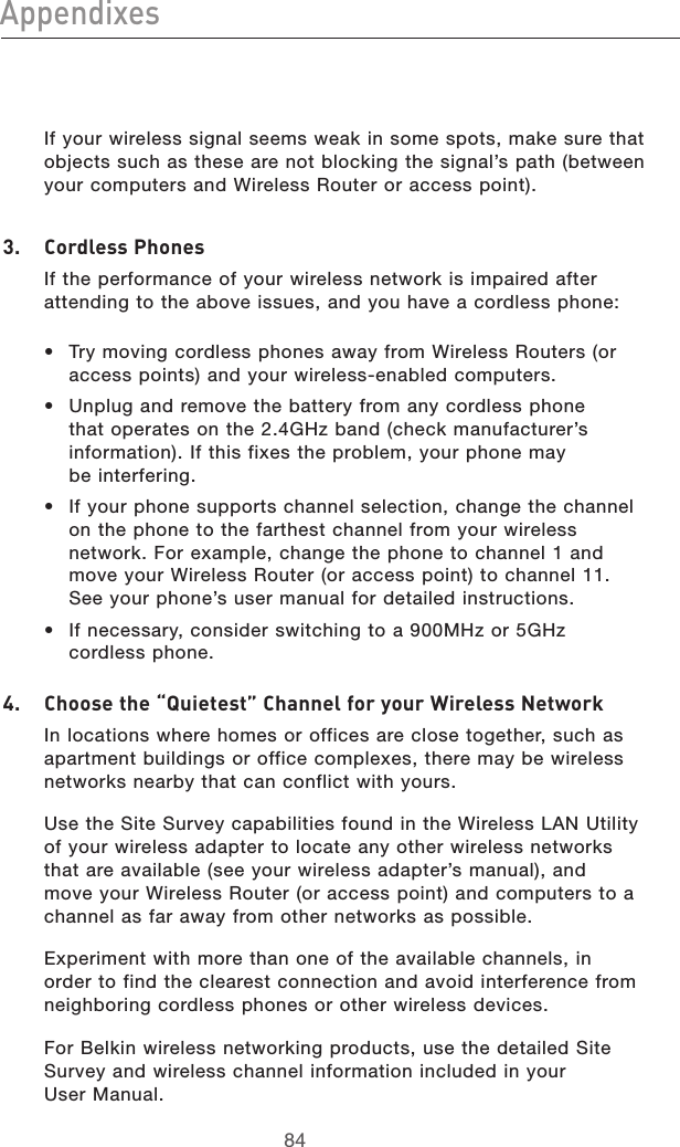 8584Appendixes8584Appendixes  If your wireless signal seems weak in some spots, make sure that objects such as these are not blocking the signal’s path (between your computers and Wireless Router or access point).3.   Cordless Phones  If the performance of your wireless network is impaired after attending to the above issues, and you have a cordless phone: •  Try moving cordless phones away from Wireless Routers (or access points) and your wireless-enabled computers. •  Unplug and remove the battery from any cordless phone that operates on the 2.4GHz band (check manufacturer’s information). If this fixes the problem, your phone may  be interfering. •  If your phone supports channel selection, change the channel on the phone to the farthest channel from your wireless network. For example, change the phone to channel 1 and move your Wireless Router (or access point) to channel 11. See your phone’s user manual for detailed instructions. •  If necessary, consider switching to a 900MHz or 5GHz cordless phone.4.   Choose the “Quietest” Channel for your Wireless Network   In locations where homes or offices are close together, such as apartment buildings or office complexes, there may be wireless networks nearby that can conflict with yours.   Use the Site Survey capabilities found in the Wireless LAN Utility of your wireless adapter to locate any other wireless networks that are available (see your wireless adapter’s manual), and move your Wireless Router (or access point) and computers to a channel as far away from other networks as possible.  Experiment with more than one of the available channels, in order to find the clearest connection and avoid interference from neighboring cordless phones or other wireless devices.   For Belkin wireless networking products, use the detailed Site Survey and wireless channel information included in your  User Manual.