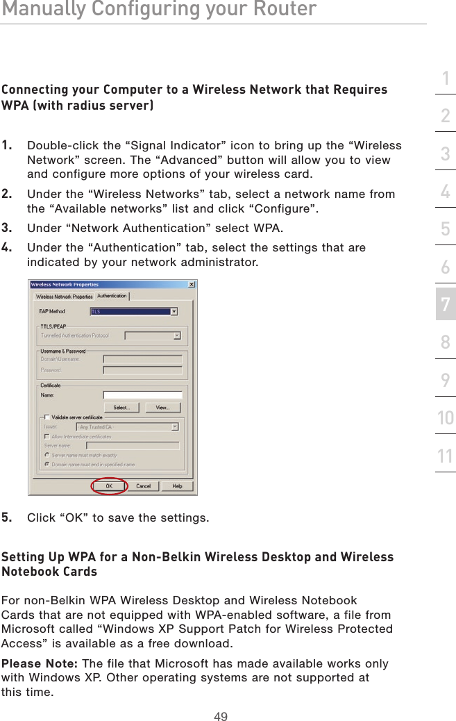 49Manually Configuring your RouterManually Configuring your Router49Manually Configuring your Routersection213456789101112Connecting your Computer to a Wireless Network that Requires WPA (with radius server)1.   Double-click the “Signal Indicator” icon to bring up the “Wireless Network” screen. The “Advanced” button will allow you to view and configure more options of your wireless card.2.   Under the “Wireless Networks” tab, select a network name from the “Available networks” list and click “Configure”. 3.   Under “Network Authentication” select WPA.4.   Under the “Authentication” tab, select the settings that are indicated by your network administrator.5.   Click “OK” to save the settings.Setting Up WPA for a Non-Belkin Wireless Desktop and Wireless Notebook CardsFor non-Belkin WPA Wireless Desktop and Wireless Notebook Cards that are not equipped with WPA-enabled software, a file from Microsoft called “Windows XP Support Patch for Wireless Protected Access” is available as a free download. Please Note: The file that Microsoft has made available works only with Windows XP. Other operating systems are not supported at  this time. 