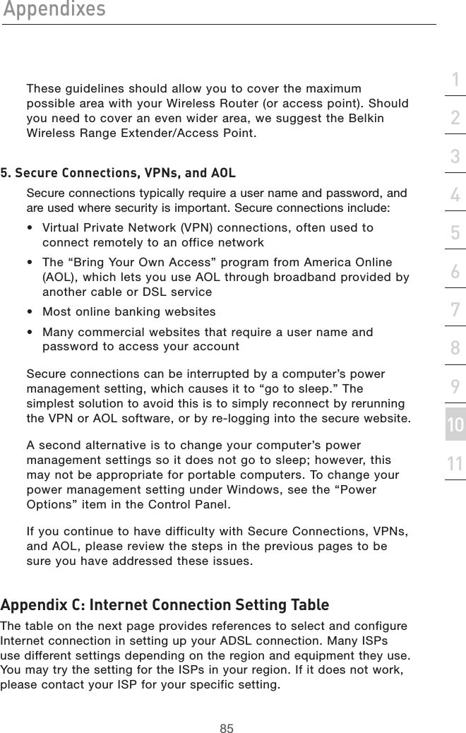 85Appendixes85section213456789101112   These guidelines should allow you to cover the maximum possible area with your Wireless Router (or access point). Should you need to cover an even wider area, we suggest the Belkin Wireless Range Extender/Access Point.5. Secure Connections, VPNs, and AOL   Secure connections typically require a user name and password, and are used where security is important. Secure connections include:•  Virtual Private Network (VPN) connections, often used to connect remotely to an office network•  The “Bring Your Own Access” program from America Online (AOL), which lets you use AOL through broadband provided by another cable or DSL service•  Most online banking websites•  Many commercial websites that require a user name and password to access your account   Secure connections can be interrupted by a computer’s power management setting, which causes it to “go to sleep.” The simplest solution to avoid this is to simply reconnect by rerunning the VPN or AOL software, or by re-logging into the secure website.  A second alternative is to change your computer’s power management settings so it does not go to sleep; however, this may not be appropriate for portable computers. To change your power management setting under Windows, see the “Power Options” item in the Control Panel.  If you continue to have difficulty with Secure Connections, VPNs, and AOL, please review the steps in the previous pages to be sure you have addressed these issues.Appendix C: Internet Connection Setting TableThe table on the next page provides references to select and configure Internet connection in setting up your ADSL connection. Many ISPs use different settings depending on the region and equipment they use. You may try the setting for the ISPs in your region. If it does not work, please contact your ISP for your specific setting.