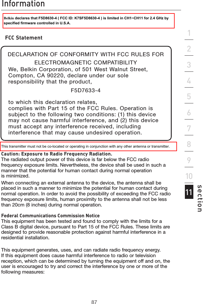 87Information87section213456789101112Caution: Exposure to Radio Frequency Radiation. The radiated output power of this device is far below the FCC radio frequency exposure limits. Nevertheless, the device shall be used in such a manner that the potential for human contact during normal operation  is minimized.When connecting an external antenna to the device, the antenna shall be placed in such a manner to minimize the potential for human contact during normal operation. In order to avoid the possibility of exceeding the FCC radio frequency exposure limits, human proximity to the antenna shall not be less than 20cm (8 inches) during normal operation.Federal Communications Commission Notice This equipment has been tested and found to comply with the limits for a Class B digital device, pursuant to Part 15 of the FCC Rules. These limits are designed to provide reasonable protection against harmful interference in a residential installation.This equipment generates, uses, and can radiate radio frequency energy.  If this equipment does cause harmful interference to radio or television reception, which can be determined by turning the equipment off and on, the user is encouraged to try and correct the interference by one or more of the following measures:FCC StatementDECLARATION OF CONFORMITY WITH FCC RULES FOR ELECTROMAGNETIC COMPATIBILITYWe, Belkin Corporation, of 501 West Walnut Street, Compton, CA 90220, declare under our sole responsibility that the product,F5D7633-4to which this declaration relates,complies with Part 15 of the FCC Rules. Operation is subject to the following two conditions: (1) this device may not cause harmful interference, and (2) this device must accept any interference received, including interference that may cause undesired operation.    This transmitter must not be co-located or operating in conjunction with any other antenna or transmitter.Belkin declares that F5D8630-4 ( FCC ID: K7SF5D8630-4 ) is limited in CH1~CH11 for 2.4 GHz by specified firmware controlled in U.S.A.