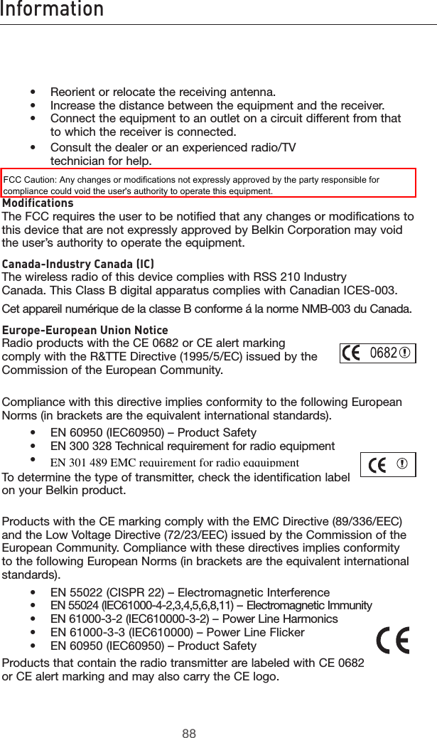 8988Information8988Information    •  Reorient or relocate the receiving antenna.     •   Increase the distance between the equipment and the receiver.     •    Connect the equipment to an outlet on a circuit different from that to which the receiver is connected.    •   Consult the dealer or an experienced radio/TV            technician for help.  Modifications The FCC requires the user to be notified that any changes or modifications to this device that are not expressly approved by Belkin Corporation may void the user’s authority to operate the equipment.Canada-Industry Canada (IC) The wireless radio of this device complies with RSS 210 Industry Canada. This Class B digital apparatus complies with Canadian ICES-003.Cet appareil numérique de la classe B conforme á la norme NMB-003 du Canada.Europe-European Union Notice Radio products with the CE 0682 or CE alert marking  comply with the R&amp;TTE Directive (1995/5/EC) issued by the  Commission of the European Community.         Compliance with this directive implies conformity to the following European Norms (in brackets are the equivalent international standards).      •  EN 60950 (IEC60950) – Product Safety     •  EN 300 328 Technical requirement for radio equipment     •  ETS 300 826 General EMC requirements for radio equipment.To determine the type of transmitter, check the identification label on your Belkin product.Products with the CE marking comply with the EMC Directive (89/336/EEC) and the Low Voltage Directive (72/23/EEC) issued by the Commission of the European Community. Compliance with these directives implies conformity to the following European Norms (in brackets are the equivalent international standards).    •  EN 55022 (CISPR 22) – Electromagnetic Interference     •  EN 55024 (IEC61000-4-2,3,4,5,6,8,11) – Electromagnetic Immunity     •  EN 61000-3-2 (IEC610000-3-2) – Power Line Harmonics     •  EN 61000-3-3 (IEC610000) – Power Line Flicker     •  EN 60950 (IEC60950) – Product SafetyProducts that contain the radio transmitter are labeled with CE 0682 or CE alert marking and may also carry the CE logo.FCC Caution: Any changes or modifications not expressly approved by the party responsible for compliance could void the user&apos;s authority to operate this equipment.EN 301 489 EMC requirement for radio eqquipment