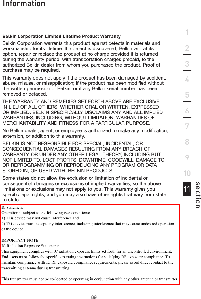 89Information89section213456789101112Belkin Corporation Limited Lifetime Product WarrantyBelkin Corporation warrants this product against defects in materials and workmanship for its lifetime. If a defect is discovered, Belkin will, at its option, repair or replace the product at no charge provided it is returned during the warranty period, with transportation charges prepaid, to the authorized Belkin dealer from whom you purchased the product. Proof of purchase may be required. This warranty does not apply if the product has been damaged by accident, abuse, misuse, or misapplication; if the product has been modified without the written permission of Belkin; or if any Belkin serial number has been removed or defaced.THE WARRANTY AND REMEDIES SET FORTH ABOVE ARE EXCLUSIVE IN LIEU OF ALL OTHERS, WHETHER ORAL OR WRITTEN, EXPRESSED OR IMPLIED. BELKIN SPECIFICALLY DISCLAIMS ANY AND ALL IMPLIED WARRANTIES, INCLUDING, WITHOUT LIMITATION, WARRANTIES OF MERCHANTABILITY AND FITNESS FOR A PARTICULAR PURPOSE.No Belkin dealer, agent, or employee is authorized to make any modification, extension, or addition to this warranty.BELKIN IS NOT RESPONSIBLE FOR SPECIAL, INCIDENTAL, OR CONSEQUENTIAL DAMAGES RESULTING FROM ANY BREACH OF WARRANTY, OR UNDER ANY OTHER LEGAL THEORY, INCLUDING BUT NOT LIMITED TO, LOST PROFITS, DOWNTIME, GOODWILL, DAMAGE TO OR REPROGRAMMING OR REPRODUCING ANY PROGRAM OR DATA STORED IN, OR USED WITH, BELKIN PRODUCTS.Some states do not allow the exclusion or limitation of incidental or consequential damages or exclusions of implied warranties, so the above limitations or exclusions may not apply to you. This warranty gives you specific legal rights, and you may also have other rights that vary from state to state.IC statementOperation is subject to the following two conditions:1) This device may not cause interference and2) This device must accept any interference, including interference that may cause undesired operation of the device.IMPORTANT NOTE:IC Radiation Exposure Statement:This equipment complies with IC radiation exposure limits set forth for an uncontrolled environment. End users must follow the specific operating instructions for satisfying RF exposure compliance. To maintain compliance with IC RF exposure compliance requirements, please avoid direct contact to the transmitting antenna during transmitting. This transmitter must not be co-located or operating in conjunction with any other antenna or transmitter.