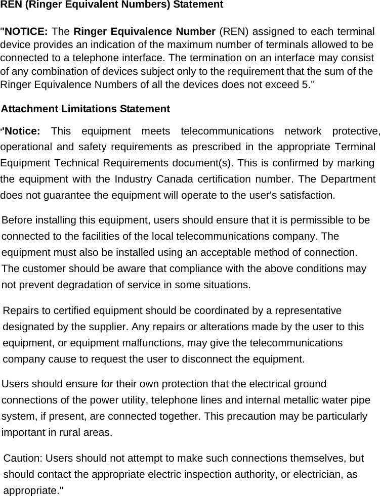 REN (Ringer Equivalent Numbers) Statement &apos;&apos;NOTICE: The Ringer Equivalence Number (REN) assigned to each terminal device provides an indication of the maximum number of terminals allowed to be connected to a telephone interface. The termination on an interface may consist of any combination of devices subject only to the requirement that the sum of the Ringer Equivalence Numbers of all the devices does not exceed 5.&apos;&apos; Attachment Limitations Statement &apos;&apos;Notice: This equipment meets telecommunications network protective, operational and safety requirements as prescribed in the appropriate Terminal Equipment Technical Requirements document(s). This is confirmed by marking the equipment with the Industry Canada certification number. The Department does not guarantee the equipment will operate to the user&apos;s satisfaction.  Before installing this equipment, users should ensure that it is permissible to be connected to the facilities of the local telecommunications company. The equipment must also be installed using an acceptable method of connection. The customer should be aware that compliance with the above conditions may not prevent degradation of service in some situations.  Repairs to certified equipment should be coordinated by a representative designated by the supplier. Any repairs or alterations made by the user to this equipment, or equipment malfunctions, may give the telecommunications company cause to request the user to disconnect the equipment.  Users should ensure for their own protection that the electrical ground connections of the power utility, telephone lines and internal metallic water pipe system, if present, are connected together. This precaution may be particularly important in rural areas.  Caution: Users should not attempt to make such connections themselves, but should contact the appropriate electric inspection authority, or electrician, as appropriate.&apos;&apos; 