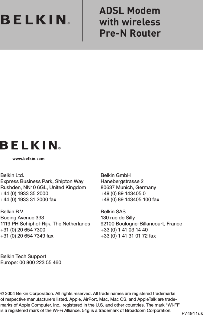 Belkin Ltd.Express Business Park, Shipton Way Rushden, NN10 6GL, United Kingdom+44 (0) 1933 35 2000+44 (0) 1933 31 2000 faxBelkin B.V.Boeing Avenue 3331119 PH Schiphol-Rijk, The Netherlands+31 (0) 20 654 7300+31 (0) 20 654 7349 faxBelkin GmbHHanebergstrasse 280637 Munich, Germany+49 (0) 89 143405 0 +49 (0) 89 143405 100 fax Belkin SAS130 rue de Silly92100 Boulogne-Billancourt, France+33 (0) 1 41 03 14 40+33 (0) 1 41 31 01 72 fax© 2004 Belkin Corporation. All rights reserved. All trade names are registered trademarks of respective manufacturers listed. Apple, AirPort, Mac, Mac OS, and AppleTalk are trade-marks of Apple Computer, Inc., registered in the U.S. and other countries. The mark “Wi-Fi” is a registered mark of the Wi-Fi Alliance. 54g is a trademark of Broadcom Corporation. P74911ukADSL Modem  with wireless  Pre-N RouterBelkin Tech SupportEurope: 00 800 223 55 460