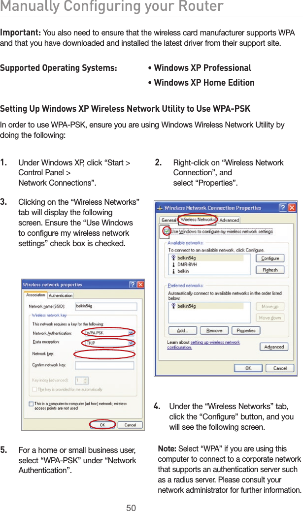 5150Manually Configuring your Router5150Manually Configuring your RouterImportant: You also need to ensure that the wireless card manufacturer supports WPA and that you have downloaded and installed the latest driver from their support site.Supported Operating Systems:   • Windows XP Professional          • Windows XP Home EditionSetting Up Windows XP Wireless Network Utility to Use WPA-PSKIn order to use WPA-PSK, ensure you are using Windows Wireless Network Utility by doing the following:5.   For a home or small business user, select “WPA-PSK” under “Network Authentication”. Note: Select “WPA” if you are using this computer to connect to a corporate network that supports an authentication server such as a radius server. Please consult your network administrator for further information.1.   Under Windows XP, click “Start &gt; Control Panel &gt;  Network Connections”.2.   Right-click on “Wireless Network Connection”, and  select “Properties”.3.   Clicking on the “Wireless Networks” tab will display the following screen. Ensure the “Use Windows to configure my wireless network settings” check box is checked.4.     Under the “Wireless Networks” tab, click the “Configure” button, and you will see the following screen.