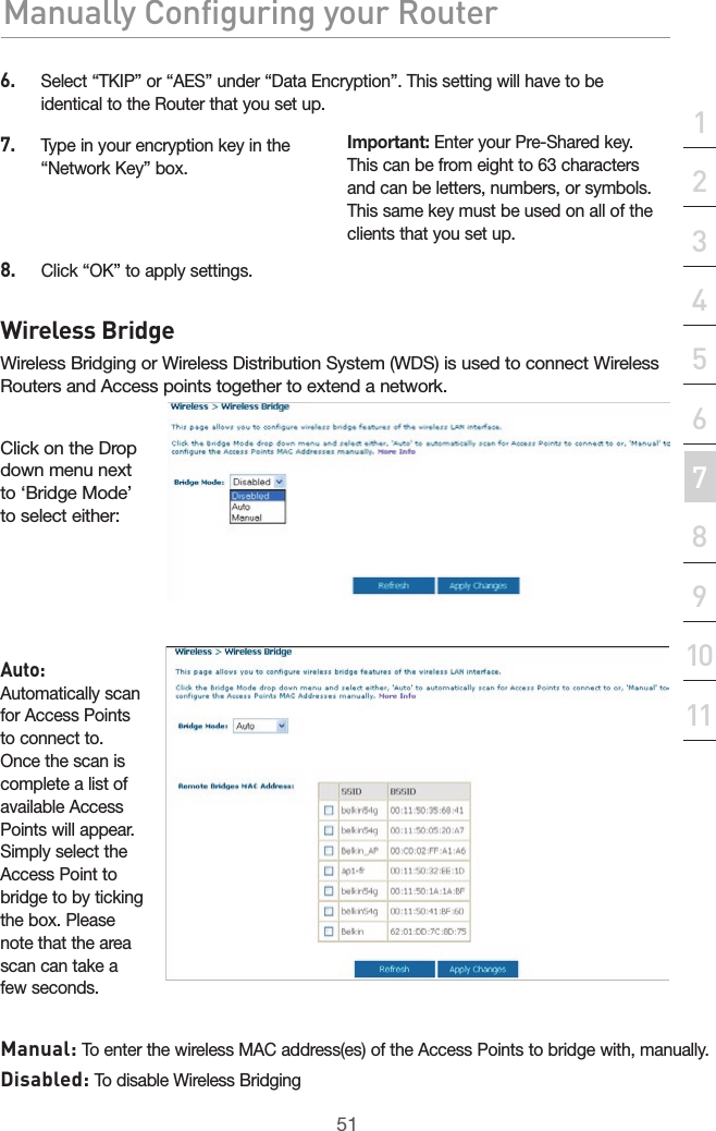 51Manually Configuring your RouterManually Configuring your Router51Manually Configuring your Routersection2134567891011126.   Select “TKIP” or “AES” under “Data Encryption”. This setting will have to be identical to the Router that you set up.7.   Type in your encryption key in the “Network Key” box.Important: Enter your Pre-Shared key. This can be from eight to 63 characters and can be letters, numbers, or symbols. This same key must be used on all of the clients that you set up.8.   Click “OK” to apply settings.Wireless BridgeWireless Bridging or Wireless Distribution System (WDS) is used to connect Wireless Routers and Access points together to extend a network. Click on the Drop down menu next to ‘Bridge Mode’ to select either: Auto: Automatically scan for Access Points to connect to. Once the scan is complete a list of available Access Points will appear. Simply select the Access Point to bridge to by ticking the box. Please note that the area scan can take a few seconds. Manual: To enter the wireless MAC address(es) of the Access Points to bridge with, manually. Disabled: To disable Wireless Bridging