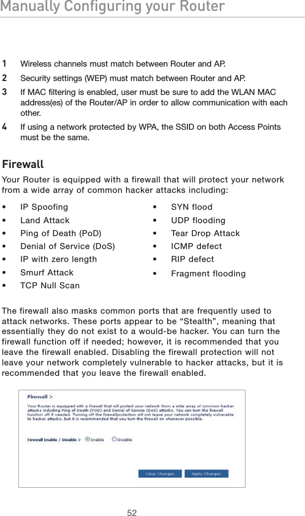 5352Manually Configuring your Router5352Manually Configuring your Router1  Wireless channels must match between Router and AP. 2  Security settings (WEP) must match between Router and AP. 3  If MAC filtering is enabled, user must be sure to add the WLAN MAC address(es) of the Router/AP in order to allow communication with each other. 4  If using a network protected by WPA, the SSID on both Access Points must be the same.FirewallYour Router is equipped with a firewall that will protect your network from a wide array of common hacker attacks including:•   IP Spoofing•   Land Attack•   Ping of Death (PoD)•   Denial of Service (DoS)•   IP with zero length•   Smurf Attack•   TCP Null Scan•   SYN flood•   UDP flooding•   Tear Drop Attack•   ICMP defect•   RIP defect•   Fragment floodingThe firewall also masks common ports that are frequently used to attack networks. These ports appear to be “Stealth”, meaning that essentially they do not exist to a would-be hacker. You can turn the firewall function off if needed; however, it is recommended that you leave the firewall enabled. Disabling the firewall protection will not leave your network completely vulnerable to hacker attacks, but it is recommended that you leave the firewall enabled.