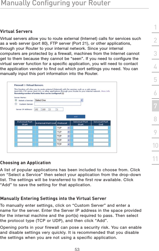 53Manually Configuring your RouterManually Configuring your Router53Manually Configuring your Routersection213456789101112Virtual ServersVirtual servers allow you to route external (Internet) calls for services such as a web server (port 80), FTP server (Port 21), or other applications, through your Router to your internal network. Since your internal computers are protected by a firewall, machines from the Internet cannot get to them because they cannot be “seen”. If you need to configure the virtual server function for a specific application, you will need to contact the application vendor to find out which port settings you need. You can manually input this port information into the Router.Choosing an ApplicationA list of popular applications has been included to choose from. Click on “Select a Service” then select your application from the drop-down list. The settings will be transferred to the first row available. Click “Add” to save the setting for that application.Manually Entering Settings into the Virtual ServerTo manually enter settings, click on “Custom Server” and enter a name for the server. Enter the Server IP address in the space provided for the internal machine and the port(s) required to pass. Then select the protocol type (TCP or UDP), and then click “Add”.Opening ports in your firewall can pose a security risk. You can enable and disable settings very quickly. It is recommended that you disable the settings when you are not using a specific application.