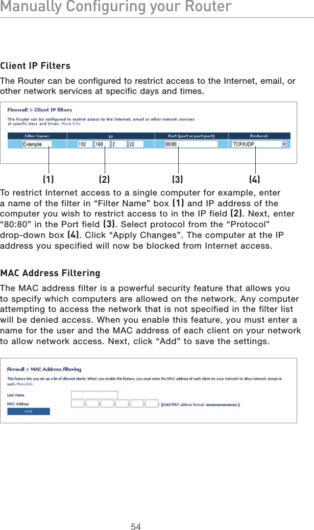 5554Manually Configuring your Router5554Manually Configuring your RouterClient IP FiltersThe Router can be configured to restrict access to the Internet, email, or other network services at specific days and times. To restrict Internet access to a single computer for example, enter a name of the filter in “Filter Name” box (1) and IP address of the computer you wish to restrict access to in the IP field (2). Next, enter “80:80” in the Port field (3). Select protocol from the “Protocol”  drop-down box (4). Click “Apply Changes”. The computer at the IP address you specified will now be blocked from Internet access. MAC Address FilteringThe MAC address filter is a powerful security feature that allows you to specify which computers are allowed on the network. Any computer attempting to access the network that is not specified in the filter list will be denied access. When you enable this feature, you must enter a name for the user and the MAC address of each client on your network to allow network access. Next, click “Add” to save the settings.(1) (2) (3) (4)