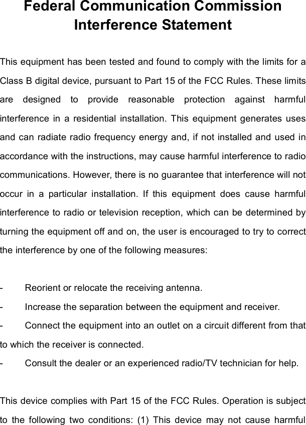 Federal Communication Commission Interference Statement This equipment has been tested and found to comply with the limits for a Class B digital device, pursuant to Part 15 of the FCC Rules. These limits are designed to provide reasonable protection against harmful interference in a residential installation. This equipment generates uses and can radiate radio frequency energy and, if not installed and used in accordance with the instructions, may cause harmful interference to radio communications. However, there is no guarantee that interference will not occur in a particular installation. If this equipment does cause harmful interference to radio or television reception, which can be determined by turning the equipment off and on, the user is encouraged to try to correct the interference by one of the following measures: - Reorient or relocate the receiving antenna. - Increase the separation between the equipment and receiver. - Connect the equipment into an outlet on a circuit different from that to which the receiver is connected. - Consult the dealer or an experienced radio/TV technician for help. This device complies with Part 15 of the FCC Rules. Operation is subject to the following two conditions: (1) This device may not cause harmful 