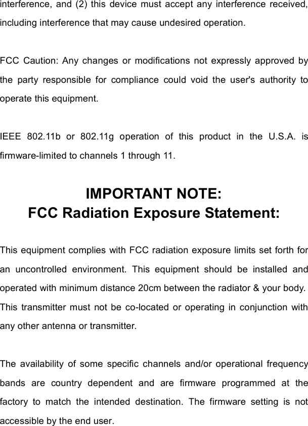 interference, and (2) this device must accept any interference received, including interference that may cause undesired operation. FCC Caution: Any changes or modifications not expressly approved by the party responsible for compliance could void the user&apos;s authority to operate this equipment. IEEE 802.11b or 802.11g operation of this product in the U.S.A. is firmware-limited to channels 1 through 11.IMPORTANT NOTE: FCC Radiation Exposure Statement: This equipment complies with FCC radiation exposure limits set forth for an uncontrolled environment. This equipment should be installed and operated with minimum distance 20cm between the radiator &amp; your body. This transmitter must not be co-located or operating in conjunction with any other antenna or transmitter. The availability of some specific channels and/or operational frequency bands are country dependent and are firmware programmed at the factory to match the intended destination. The firmware setting is not accessible by the end user.