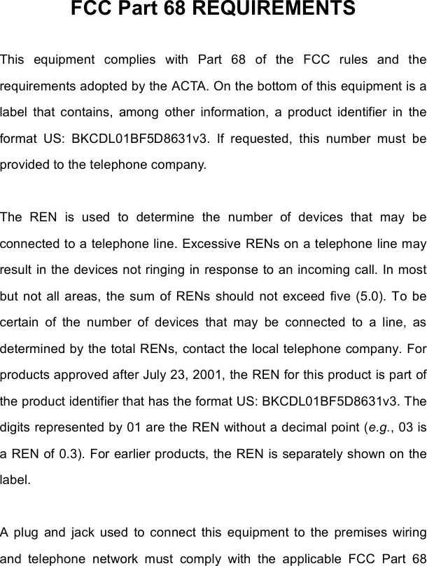 FCC Part 68 REQUIREMENTS This equipment complies with Part 68 of the FCC rules and the requirements adopted by the ACTA. On the bottom of this equipment is a label that contains, among other information, a product identifier in the format US: BKCDL01BF5D8631v3. If requested, this number must be provided to the telephone company. The REN is used to determine the number of devices that may be connected to a telephone line. Excessive RENs on a telephone line may result in the devices not ringing in response to an incoming call. In most but not all areas, the sum of RENs should not exceed five (5.0). To be certain of the number of devices that may be connected to a line, as determined by the total RENs, contact the local telephone company. For products approved after July 23, 2001, the REN for this product is part of the product identifier that has the format US: BKCDL01BF5D8631v3. The digits represented by 01 are the REN without a decimal point (e.g., 03 is a REN of 0.3). For earlier products, the REN is separately shown on the label. A plug and jack used to connect this equipment to the premises wiring and telephone network must comply with the applicable FCC Part 68 