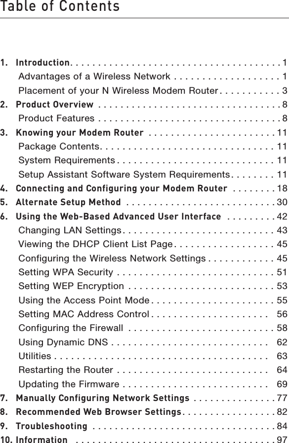 Table of Contents1.  Introduction. . . . . . . . . . . . . . . . . . . . . . . . . . . . . . . . . . . . . . 1   Advantages of a Wireless Network  . . . . . . . . . . . . . . . . . . . 1   Placement of your N Wireless Modem Router . . . . . . . . . . . 32.  Product Overview  . . . . . . . . . . . . . . . . . . . . . . . . . . . . . . . . . 8   Product Features  . . . . . . . . . . . . . . . . . . . . . . . . . . . . . . . . . 83.  Knowing your Modem Router  . . . . . . . . . . . . . . . . . . . . . . . 11   Package Contents. . . . . . . . . . . . . . . . . . . . . . . . . . . . . . . 11   System Requirements . . . . . . . . . . . . . . . . . . . . . . . . . . . . 11   Setup Assistant Software System Requirements. . . . . . . . 114.  Connecting and Configuring your Modem Router  . . . . . . . . 185.  Alternate Setup Method  . . . . . . . . . . . . . . . . . . . . . . . . . . . 306.  Using the Web-Based Advanced User Interface   . . . . . . . . . 42   Changing LAN Settings. . . . . . . . . . . . . . . . . . . . . . . . . . . 43   Viewing the DHCP Client List Page. . . . . . . . . . . . . . . . . . 45   Configuring the Wireless Network Settings . . . . . . . . . . . . 45   Setting WPA Security  . . . . . . . . . . . . . . . . . . . . . . . . . . . . 51   Setting WEP Encryption  . . . . . . . . . . . . . . . . . . . . . . . . . . 53   Using the Access Point Mode . . . . . . . . . . . . . . . . . . . . . . 55   Setting MAC Address Control . . . . . . . . . . . . . . . . . . . . .   56   Configuring the Firewall  . . . . . . . . . . . . . . . . . . . . . . . . . . 58   Using Dynamic DNS  . . . . . . . . . . . . . . . . . . . . . . . . . . . .   62   Utilities . . . . . . . . . . . . . . . . . . . . . . . . . . . . . . . . . . . . . .   63   Restarting the Router  . . . . . . . . . . . . . . . . . . . . . . . . . . .   64   Updating the Firmware  . . . . . . . . . . . . . . . . . . . . . . . . . .   697.  Manually Configuring Network Settings  . . . . . . . . . . . . . . . 778.  Recommended Web Browser Settings. . . . . . . . . . . . . . . . . 829.  Troubleshooting  . . . . . . . . . . . . . . . . . . . . . . . . . . . . . . . . . 8410. Information   . . . . . . . . . . . . . . . . . . . . . . . . . . . . . . . . . . . . 97