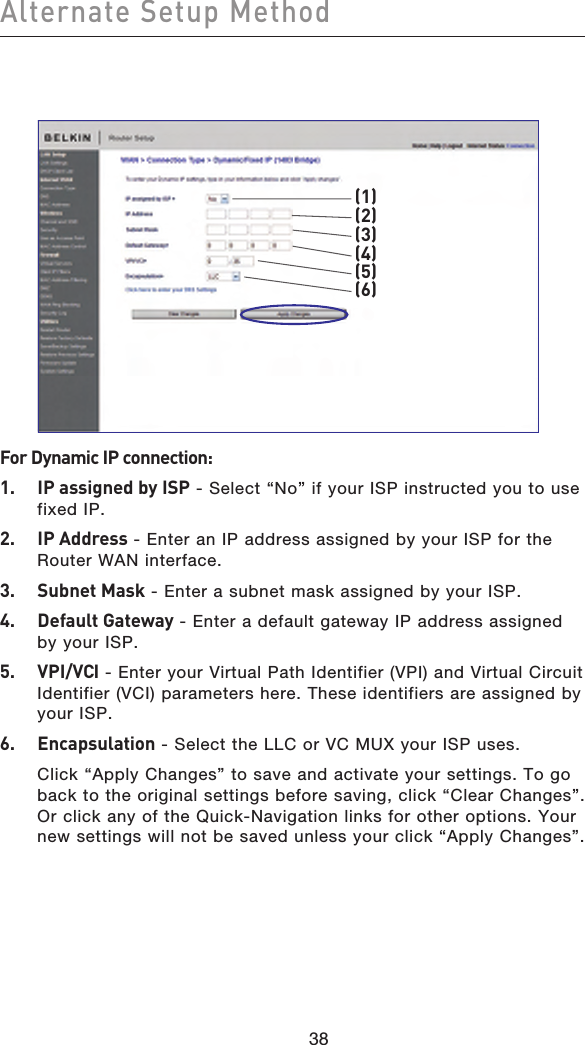 3938Alternate Setup Method3938 (3)(5)(1)(2)(4)(6)For Dynamic IP connection:1.  IP assigned by ISP - Select “No” if your ISP instructed you to use fixed IP.2.   IP Address - Enter an IP address assigned by your ISP for the Router WAN interface.3.   Subnet Mask - Enter a subnet mask assigned by your ISP.4.   Default Gateway - Enter a default gateway IP address assigned by your ISP.5.   VPI/VCI - Enter your Virtual Path Identifier (VPI) and Virtual Circuit Identifier (VCI) parameters here. These identifiers are assigned by your ISP.6.   Encapsulation - Select the LLC or VC MUX your ISP uses. Click “Apply Changes” to save and activate your settings. To go back to the original settings before saving, click “Clear Changes”. Or click any of the Quick-Navigation links for other options. Your new settings will not be saved unless your click “Apply Changes”.
