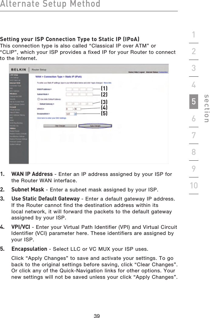 39383938Alternate Setup Methodsection19234567810Setting your ISP Connection Type to Static IP (IPoA) This connection type is also called “Classical IP over ATM” or “CLIP”, which your ISP provides a fixed IP for your Router to connect to the Internet.(1)(2)(3)(4)(5)1.  WAN IP Address - Enter an IP address assigned by your ISP for the Router WAN interface.2.  Subnet Mask - Enter a subnet mask assigned by your ISP.3.  Use Static Default Gateway - Enter a default gateway IP address. If the Router cannot find the destination address within its local network, it will forward the packets to the default gateway assigned by your ISP.4.  VPI/VCI - Enter your Virtual Path Identifier (VPI) and Virtual Circuit Identifier (VCI) parameter here. These identifiers are assigned by your ISP.5.  Encapsulation - Select LLC or VC MUX your ISP uses.  Click “Apply Changes” to save and activate your settings. To go back to the original settings before saving, click “Clear Changes”. Or click any of the Quick-Navigation links for other options. Your new settings will not be saved unless your click “Apply Changes”.