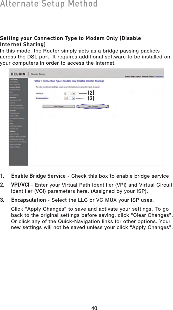 4140Alternate Setup Method4140Setting your Connection Type to Modem Only (Disable Internet Sharing) In this mode, the Router simply acts as a bridge passing packets across the DSL port. It requires additional software to be installed on your computers in order to access the Internet.(2)(3)1.  Enable Bridge Service - Check this box to enable bridge service2.  VPI/VCI - Enter your Virtual Path Identifier (VPI) and Virtual Circuit Identifier (VCI) parameters here. (Assigned by your ISP).3.  Encapsulation - Select the LLC or VC MUX your ISP uses.  Click “Apply Changes” to save and activate your settings. To go back to the original settings before saving, click “Clear Changes”. Or click any of the Quick-Navigation links for other options. Your new settings will not be saved unless your click “Apply Changes”.