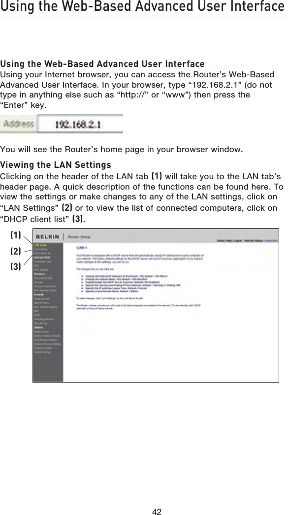 4342Using the Web-Based Advanced User Interface4342Using the Web-Based Advanced User Interface Using your Internet browser, you can access the Router’s Web-Based Advanced User Interface. In your browser, type “192.168.2.1” (do not type in anything else such as “http://” or “www”) then press the “Enter” key.You will see the Router’s home page in your browser window.Viewing the LAN Settings Clicking on the header of the LAN tab (1) will take you to the LAN tab’s header page. A quick description of the functions can be found here. To view the settings or make changes to any of the LAN settings, click on “LAN Settings” (2) or to view the list of connected computers, click on “DHCP client list” (3).(1)(2)(3)