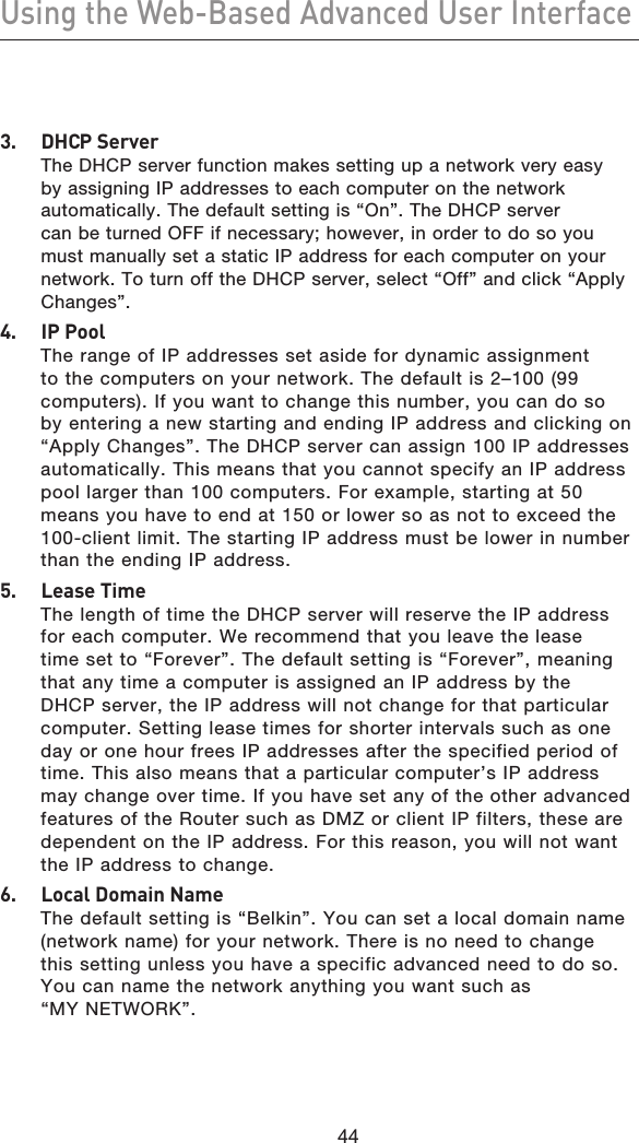 4544Using the Web-Based Advanced User Interface45443.   DHCP Server The DHCP server function makes setting up a network very easy by assigning IP addresses to each computer on the network automatically. The default setting is “On”. The DHCP server can be turned OFF if necessary; however, in order to do so you must manually set a static IP address for each computer on your network. To turn off the DHCP server, select “Off” and click “Apply Changes”.4.   IP Pool The range of IP addresses set aside for dynamic assignment to the computers on your network. The default is 2–100 (99 computers). If you want to change this number, you can do so by entering a new starting and ending IP address and clicking on “Apply Changes”. The DHCP server can assign 100 IP addresses automatically. This means that you cannot specify an IP address pool larger than 100 computers. For example, starting at 50 means you have to end at 150 or lower so as not to exceed the 100-client limit. The starting IP address must be lower in number than the ending IP address.5.  Lease Time The length of time the DHCP server will reserve the IP address for each computer. We recommend that you leave the lease time set to “Forever”. The default setting is “Forever”, meaning that any time a computer is assigned an IP address by the DHCP server, the IP address will not change for that particular computer. Setting lease times for shorter intervals such as one day or one hour frees IP addresses after the specified period of time. This also means that a particular computer’s IP address may change over time. If you have set any of the other advanced features of the Router such as DMZ or client IP filters, these are dependent on the IP address. For this reason, you will not want the IP address to change.6.  Local Domain Name The default setting is “Belkin”. You can set a local domain name (network name) for your network. There is no need to change this setting unless you have a specific advanced need to do so. You can name the network anything you want such as “MY NETWORK”.