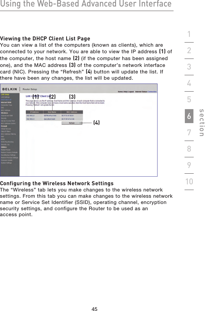 45444544Using the Web-Based Advanced User Interfacesection19234567810Viewing the DHCP Client List Page You can view a list of the computers (known as clients), which are connected to your network. You are able to view the IP address (1) of the computer, the host name (2) (if the computer has been assigned one), and the MAC address (3) of the computer’s network interface card (NIC). Pressing the “Refresh” (4) button will update the list. If there have been any changes, the list will be updated.(1) (2) (3)(4)Configuring the Wireless Network Settings The “Wireless” tab lets you make changes to the wireless network settings. From this tab you can make changes to the wireless network name or Service Set Identifier (SSID), operating channel, encryption security settings, and configure the Router to be used as an access point.