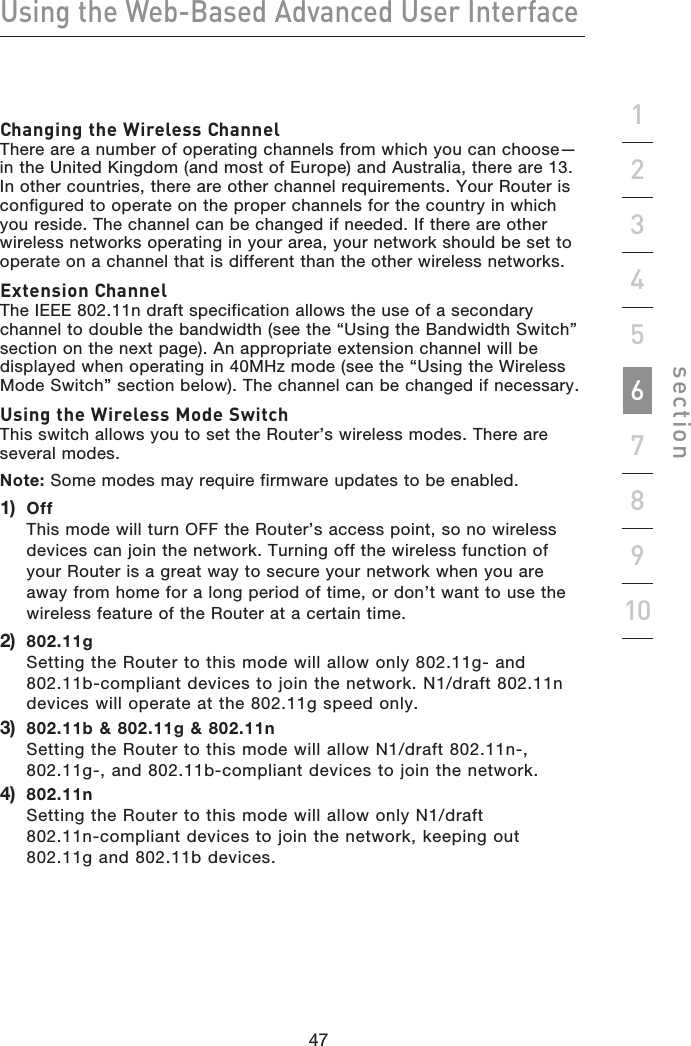 47464746Using the Web-Based Advanced User Interfacesection19234567810Changing the Wireless Channel There are a number of operating channels from which you can choose—in the United Kingdom (and most of Europe) and Australia, there are 13. In other countries, there are other channel requirements. Your Router is configured to operate on the proper channels for the country in which you reside. The channel can be changed if needed. If there are other wireless networks operating in your area, your network should be set to operate on a channel that is different than the other wireless networks.Extension Channel The IEEE 802.11n draft specification allows the use of a secondary channel to double the bandwidth (see the “Using the Bandwidth Switch” section on the next page). An appropriate extension channel will be displayed when operating in 40MHz mode (see the “Using the Wireless Mode Switch” section below). The channel can be changed if necessary.Using the Wireless Mode Switch This switch allows you to set the Router’s wireless modes. There are several modes.Note: Some modes may require firmware updates to be enabled.1)   Off This mode will turn OFF the Router’s access point, so no wireless devices can join the network. Turning off the wireless function of your Router is a great way to secure your network when you are away from home for a long period of time, or don’t want to use the wireless feature of the Router at a certain time.2)   802.11g Setting the Router to this mode will allow only 802.11g- and 802.11b-compliant devices to join the network. N1/draft 802.11n devices will operate at the 802.11g speed only.3)   802.11b &amp; 802.11g &amp; 802.11n Setting the Router to this mode will allow N1/draft 802.11n-, 802.11g-, and 802.11b-compliant devices to join the network.4)   802.11n Setting the Router to this mode will allow only N1/draft 802.11n-compliant devices to join the network, keeping out 802.11g and 802.11b devices.