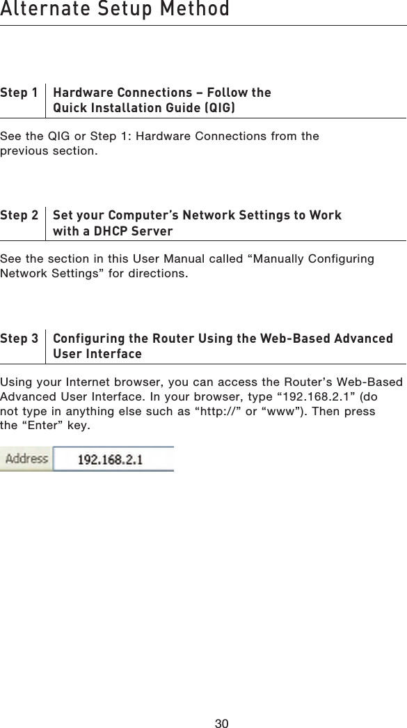 3130Alternate Setup Method3130Step 1     Hardware Connections – Follow the Quick Installation Guide (QIG)See the QIG or Step 1: Hardware Connections from the previous section.Step 2     Set your Computer’s Network Settings to Work with a DHCP ServerSee the section in this User Manual called “Manually Configuring Network Settings” for directions.Step 3     Configuring the Router Using the Web-Based Advanced User InterfaceUsing your Internet browser, you can access the Router’s Web-Based Advanced User Interface. In your browser, type “192.168.2.1” (do not type in anything else such as “http://” or “www”). Then press the “Enter” key.
