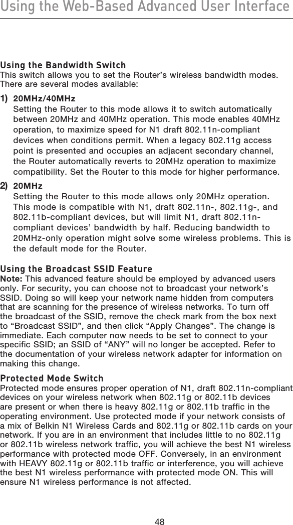 4948Using the Web-Based Advanced User Interface4948Using the Bandwidth Switch This switch allows you to set the Router’s wireless bandwidth modes. There are several modes available:1)   20MHz/40MHz Setting the Router to this mode allows it to switch automatically between 20MHz and 40MHz operation. This mode enables 40MHz operation, to maximize speed for N1 draft 802.11n-compliant devices when conditions permit. When a legacy 802.11g access point is presented and occupies an adjacent secondary channel, the Router automatically reverts to 20MHz operation to maximize compatibility. Set the Router to this mode for higher performance.2)   20MHz Setting the Router to this mode allows only 20MHz operation. This mode is compatible with N1, draft 802.11n-, 802.11g-, and 802.11b-compliant devices, but will limit N1, draft 802.11n-compliant devices’ bandwidth by half. Reducing bandwidth to 20MHz-only operation might solve some wireless problems. This is the default mode for the Router.Using the Broadcast SSID Feature Note: This advanced feature should be employed by advanced users only. For security, you can choose not to broadcast your network’s SSID. Doing so will keep your network name hidden from computers that are scanning for the presence of wireless networks. To turn off the broadcast of the SSID, remove the check mark from the box next to “Broadcast SSID”, and then click “Apply Changes”. The change is immediate. Each computer now needs to be set to connect to your specific SSID; an SSID of “ANY” will no longer be accepted. Refer to the documentation of your wireless network adapter for information on making this change.Protected Mode Switch Protected mode ensures proper operation of N1, draft 802.11n-compliant devices on your wireless network when 802.11g or 802.11b devices are present or when there is heavy 802.11g or 802.11b traffic in the operating environment. Use protected mode if your network consists of a mix of Belkin N1 Wireless Cards and 802.11g or 802.11b cards on your network. If you are in an environment that includes little to no 802.11g or 802.11b wireless network traffic, you will achieve the best N1 wireless performance with protected mode OFF. Conversely, in an environment with HEAVY 802.11g or 802.11b traffic or interference, you will achieve the best N1 wireless performance with protected mode ON. This will ensure N1 wireless performance is not affected.