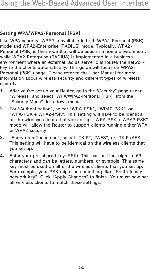 5150Using the Web-Based Advanced User Interface5150Setting WPA/WPA2-Personal (PSK)Like WPA security, WPA2 is available in both WPA2-Personal (PSK) mode and WPA2-Enterprise (RADIUS) mode. Typically, WPA2-Personal (PSK) is the mode that will be used in a home environment, while WPA2-Enterprise (RADIUS) is implemented in a business environment where an external radius server distributes the network key to the clients automatically. This guide will focus on WPA2-Personal (PSK) usage. Please refer to the User Manual for more information about wireless security and different types of wireless security.1.  After you’ve set up your Router, go to the “Security” page under “Wireless” and select “WPA/WPA2-Personal (PSK)” from the “Security Mode” drop-down menu.2.  For “Authentication”, select “WPA-PSK”, “WPA2-PSK”, or “WPA-PSK + WPA2-PSK”. This setting will have to be identical on the wireless clients that you set up. “WPA-PSK + WPA2-PSK” mode will allow the Router to support clients running either WPA or WPA2 security.3.   “Encryption Technique”, select “TKIP”,  “AES”, or “TKIP+AES”. This setting will have to be identical on the wireless clients that you set up.4.  Enter your pre-shared key (PSK). This can be from eight to 63 characters and can be letters, numbers, or symbols. This same key must be used on all of the wireless clients that you set up. For example, your PSK might be something like: “Smith family network key”. Click “Apply Changes” to finish. You must now set all wireless clients to match these settings.