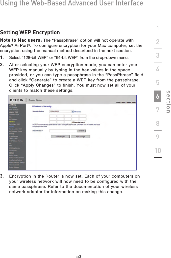 53525352Using the Web-Based Advanced User Interfacesection19234567810Setting WEP EncryptionNote to Mac users: The “Passphrase” option will not operate with Apple® AirPort®. To configure encryption for your Mac computer, set the encryption using the manual method described in the next section.1.   Select “128-bit WEP” or “64-bit WEP” from the drop-down menu.2.   After selecting your WEP encryption mode, you can enter your WEP key manually by typing in the hex values in the space provided, or you can type a passphrase in the “PassPhrase” field and click “Generate” to create a WEP key from the passphrase. Click “Apply Changes” to finish. You must now set all of your clients to match these settings.3.   Encryption in the Router is now set. Each of your computers on your wireless network will now need to be configured with the same passphrase. Refer to the documentation of your wireless network adapter for information on making this change.