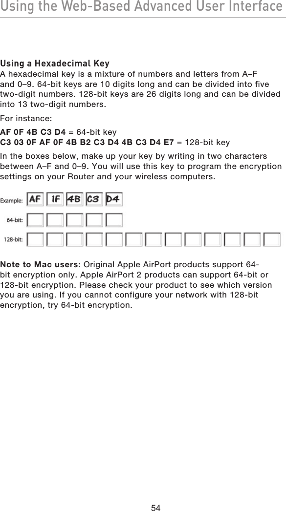 5554Using the Web-Based Advanced User Interface5554Using a Hexadecimal KeyA hexadecimal key is a mixture of numbers and letters from A–F  and 0–9. 64-bit keys are 10 digits long and can be divided into five  two-digit numbers. 128-bit keys are 26 digits long and can be divided into 13 two-digit numbers.For instance:AF 0F 4B C3 D4 = 64-bit key C3 03 0F AF 0F 4B B2 C3 D4 4B C3 D4 E7 = 128-bit keyIn the boxes below, make up your key by writing in two characters between A–F and 0–9. You will use this key to program the encryption settings on your Router and your wireless computers.Note to Mac users: Original Apple AirPort products support 64-bit encryption only. Apple AirPort 2 products can support 64-bit or 128-bit encryption. Please check your product to see which version you are using. If you cannot configure your network with 128-bit encryption, try 64-bit encryption.