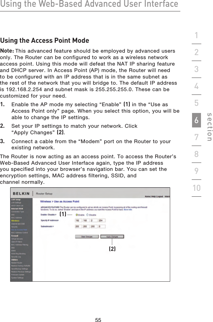 55545554Using the Web-Based Advanced User Interfacesection19234567810Using the Access Point ModeNote: This advanced feature should be employed by advanced users only. The Router can be configured to work as a wireless network access point. Using this mode will defeat the NAT IP sharing feature and DHCP server. In Access Point (AP) mode, the Router will need to be configured with an IP address that is in the same subnet as the rest of the network that you will bridge to. The default IP address is 192.168.2.254 and subnet mask is 255.255.255.0. These can be customized for your need.1.  Enable the AP mode my selecting “Enable” (1) in the “Use as Access Point only” page. When you select this option, you will be able to change the IP settings.2.  Set your IP settings to match your network. Click “Apply Changes” (2).3.  Connect a cable from the “Modem” port on the Router to your existing network.The Router is now acting as an access point. To access the Router’s Web-Based Advanced User Interface again, type the IP address you specified into your browser’s navigation bar. You can set the encryption settings, MAC address filtering, SSID, and  channel normally.(2)(1)