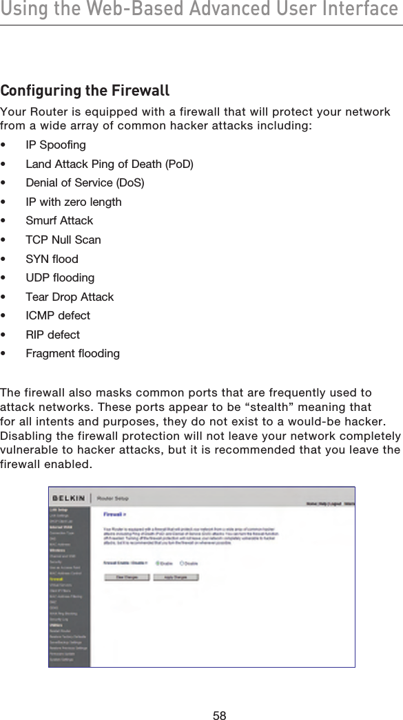 5958Using the Web-Based Advanced User Interface5958Configuring the FirewallYour Router is equipped with a firewall that will protect your network from a wide array of common hacker attacks including:•  IP Spoofing•  Land Attack Ping of Death (PoD)•  Denial of Service (DoS)•  IP with zero length•  Smurf Attack•  TCP Null Scan•  SYN flood•  UDP flooding•  Tear Drop Attack•  ICMP defect•  RIP defect•  Fragment floodingThe firewall also masks common ports that are frequently used to attack networks. These ports appear to be “stealth” meaning that for all intents and purposes, they do not exist to a would-be hacker. Disabling the firewall protection will not leave your network completely vulnerable to hacker attacks, but it is recommended that you leave the firewall enabled.