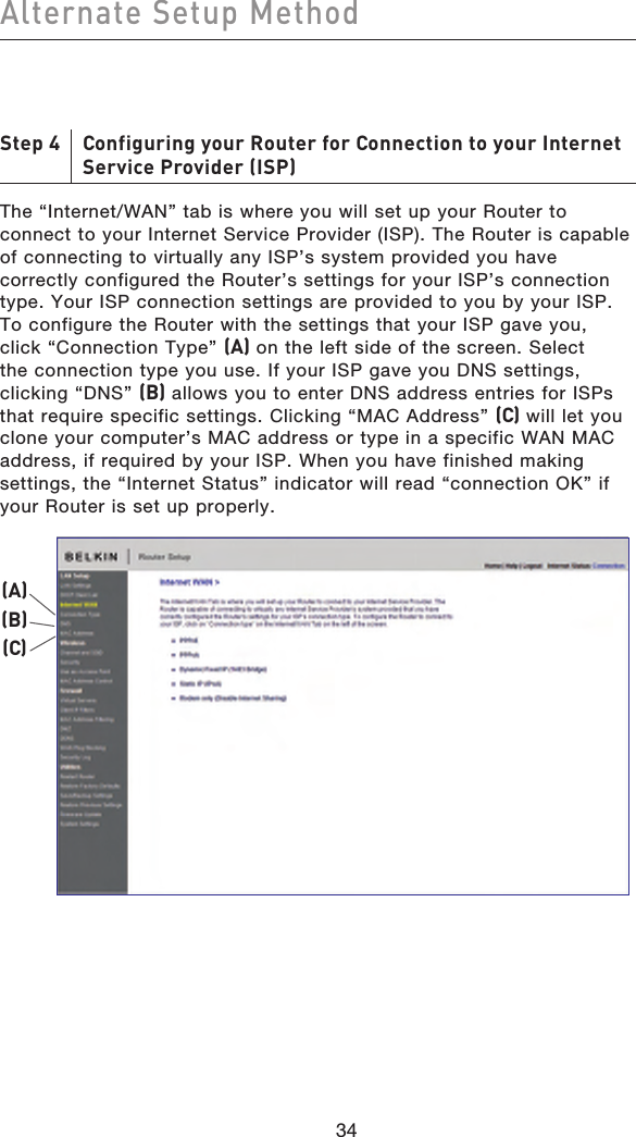 3534Alternate Setup Method3534Step 4     Configuring your Router for Connection to your Internet Service Provider (ISP)The “Internet/WAN” tab is where you will set up your Router to connect to your Internet Service Provider (ISP). The Router is capable of connecting to virtually any ISP’s system provided you have correctly configured the Router’s settings for your ISP’s connection type. Your ISP connection settings are provided to you by your ISP. To configure the Router with the settings that your ISP gave you, click “Connection Type” (A) on the left side of the screen. Select the connection type you use. If your ISP gave you DNS settings, clicking “DNS” (B) allows you to enter DNS address entries for ISPs that require specific settings. Clicking “MAC Address” (C) will let you clone your computer’s MAC address or type in a specific WAN MAC address, if required by your ISP. When you have finished making settings, the “Internet Status” indicator will read “connection OK” if your Router is set up properly.(A)(B)(C)