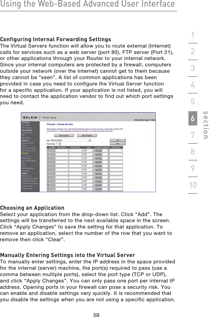 59585958Using the Web-Based Advanced User Interfacesection19234567810Configuring Internal Forwarding SettingsThe Virtual Servers function will allow you to route external (Internet) calls for services such as a web server (port 80), FTP server (Port 21), or other applications through your Router to your internal network. Since your internal computers are protected by a firewall, computers outside your network (over the Internet) cannot get to them because they cannot be “seen”. A list of common applications has been provided in case you need to configure the Virtual Server function  for a specific application. If your application is not listed, you will  need to contact the application vendor to find out which port settings you need.Choosing an ApplicationSelect your application from the drop-down list. Click “Add”. The settings will be transferred to the next available space in the screen. Click “Apply Changes” to save the setting for that application. To remove an application, select the number of the row that you want to remove then click “Clear”.Manually Entering Settings into the Virtual ServerTo manually enter settings, enter the IP address in the space provided for the internal (server) machine, the port(s) required to pass (use a comma between multiple ports), select the port type (TCP or UDP), and click “Apply Changes”. You can only pass one port per internal IP address. Opening ports in your firewall can pose a security risk. You can enable and disable settings very quickly. It is recommended that you disable the settings when you are not using a specific application.