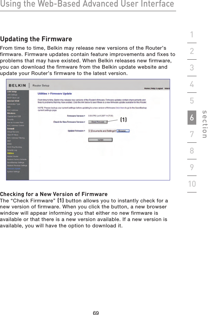 69686968Using the Web-Based Advanced User Interfacesection19234567810Updating the FirmwareFrom time to time, Belkin may release new versions of the Router’s firmware. Firmware updates contain feature improvements and fixes to problems that may have existed. When Belkin releases new firmware, you can download the firmware from the Belkin update website and update your Router’s firmware to the latest version.(1)Checking for a New Version of FirmwareThe “Check Firmware” (1) button allows you to instantly check for a new version of firmware. When you click the button, a new browser window will appear informing you that either no new firmware is available or that there is a new version available. If a new version is available, you will have the option to download it.