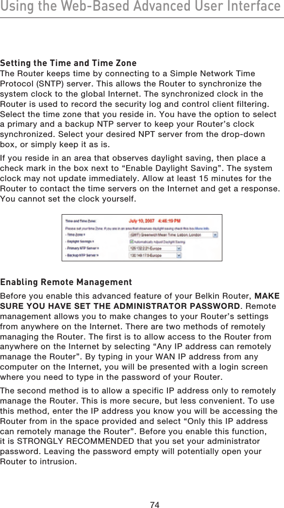 7574Using the Web-Based Advanced User Interface7574Setting the Time and Time ZoneThe Router keeps time by connecting to a Simple Network Time Protocol (SNTP) server. This allows the Router to synchronize the system clock to the global Internet. The synchronized clock in the Router is used to record the security log and control client filtering. Select the time zone that you reside in. You have the option to select a primary and a backup NTP server to keep your Router’s clock synchronized. Select your desired NPT server from the drop-down box, or simply keep it as is. If you reside in an area that observes daylight saving, then place a check mark in the box next to “Enable Daylight Saving”. The system clock may not update immediately. Allow at least 15 minutes for the Router to contact the time servers on the Internet and get a response. You cannot set the clock yourself. Enabling Remote ManagementBefore you enable this advanced feature of your Belkin Router, MAKE SURE YOU HAVE SET THE ADMINISTRATOR PASSWORD. Remote management allows you to make changes to your Router’s settings from anywhere on the Internet. There are two methods of remotely managing the Router. The first is to allow access to the Router from anywhere on the Internet by selecting “Any IP address can remotely manage the Router”. By typing in your WAN IP address from any computer on the Internet, you will be presented with a login screen where you need to type in the password of your Router.The second method is to allow a specific IP address only to remotely manage the Router. This is more secure, but less convenient. To use this method, enter the IP address you know you will be accessing the Router from in the space provided and select “Only this IP address can remotely manage the Router”. Before you enable this function, it is STRONGLY RECOMMENDED that you set your administrator password. Leaving the password empty will potentially open your Router to intrusion.