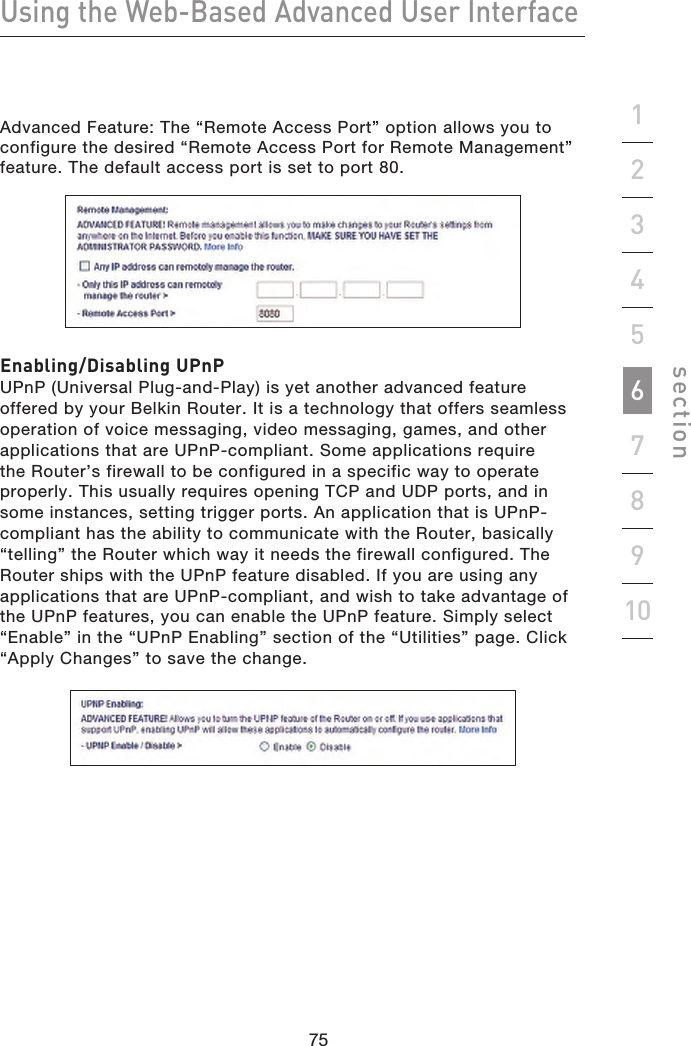 75747574Using the Web-Based Advanced User Interfacesection19234567810Advanced Feature: The “Remote Access Port” option allows you to configure the desired “Remote Access Port for Remote Management” feature. The default access port is set to port 80. Enabling/Disabling UPnPUPnP (Universal Plug-and-Play) is yet another advanced feature offered by your Belkin Router. It is a technology that offers seamless operation of voice messaging, video messaging, games, and other applications that are UPnP-compliant. Some applications require the Router’s firewall to be configured in a specific way to operate properly. This usually requires opening TCP and UDP ports, and in some instances, setting trigger ports. An application that is UPnP-compliant has the ability to communicate with the Router, basically “telling” the Router which way it needs the firewall configured. The Router ships with the UPnP feature disabled. If you are using any applications that are UPnP-compliant, and wish to take advantage of the UPnP features, you can enable the UPnP feature. Simply select “Enable” in the “UPnP Enabling” section of the “Utilities” page. Click “Apply Changes” to save the change.