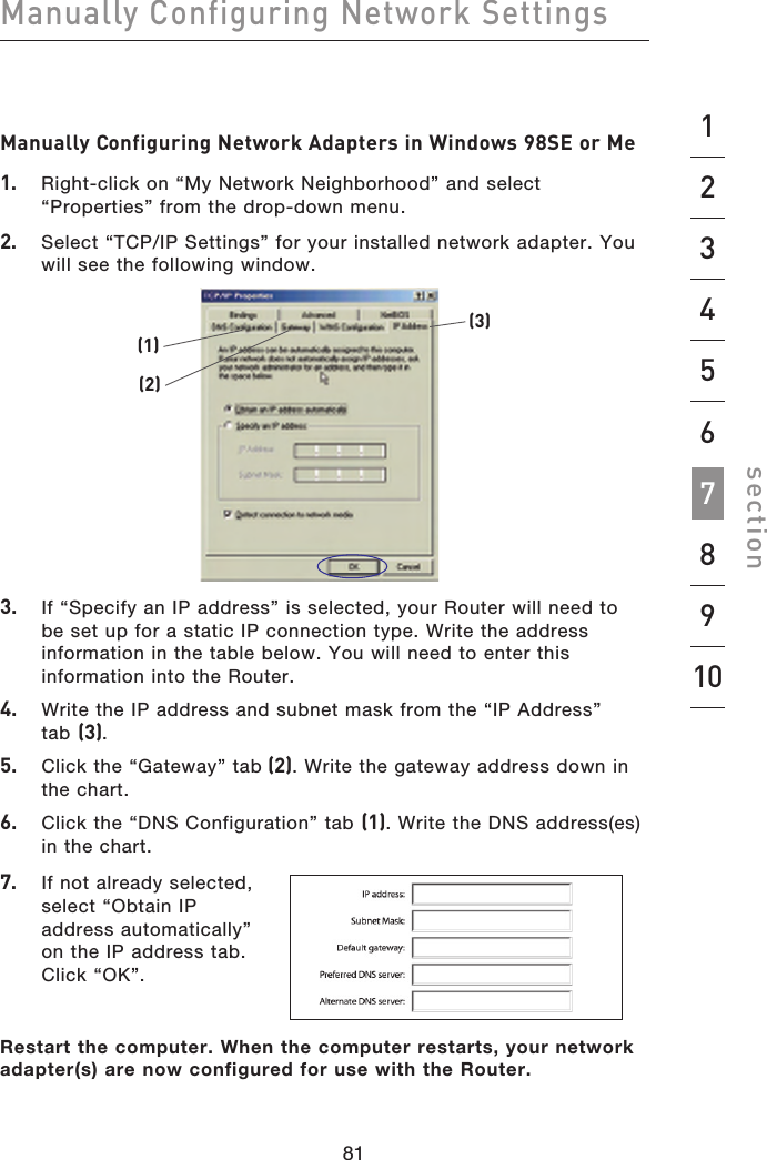 818012345698108180Manually Configuring Network Settings section7Manually Configuring Network Adapters in Windows 98SE or Me1.   Right-click on “My Network Neighborhood” and select “Properties” from the drop-down menu.2.   Select “TCP/IP Settings” for your installed network adapter. You will see the following window.(1)(2)(3)3.   If “Specify an IP address” is selected, your Router will need to  be set up for a static IP connection type. Write the address information in the table below. You will need to enter this information into the Router.4.   Write the IP address and subnet mask from the “IP Address”  tab (3).5.   Click the “Gateway” tab (2). Write the gateway address down in  the chart.6.   Click the “DNS Configuration” tab (1). Write the DNS address(es) in the chart.7.   If not already selected, select “Obtain IP address automatically” on the IP address tab. Click “OK”.Restart the computer. When the computer restarts, your network adapter(s) are now configured for use with the Router.