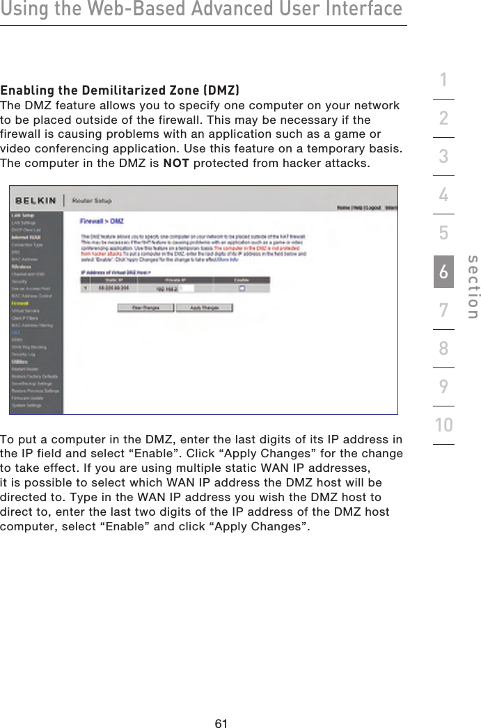 61606160Using the Web-Based Advanced User Interfacesection19234567810Enabling the Demilitarized Zone (DMZ)The DMZ feature allows you to specify one computer on your network to be placed outside of the firewall. This may be necessary if the firewall is causing problems with an application such as a game or video conferencing application. Use this feature on a temporary basis. The computer in the DMZ is NOT protected from hacker attacks.To put a computer in the DMZ, enter the last digits of its IP address in the IP field and select “Enable”. Click “Apply Changes” for the change to take effect. If you are using multiple static WAN IP addresses, it is possible to select which WAN IP address the DMZ host will be directed to. Type in the WAN IP address you wish the DMZ host to direct to, enter the last two digits of the IP address of the DMZ host computer, select “Enable” and click “Apply Changes”.