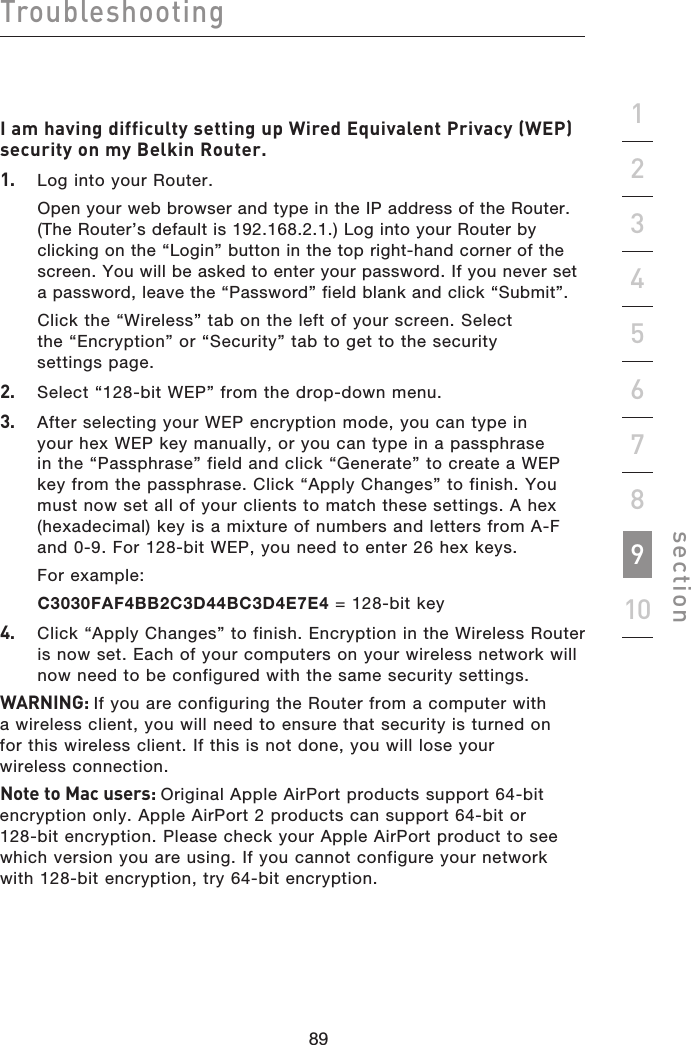 89888988Troubleshootingsection19234567810I am having difficulty setting up Wired Equivalent Privacy (WEP) security on my Belkin Router.1.   Log into your Router.  Open your web browser and type in the IP address of the Router. (The Router’s default is 192.168.2.1.) Log into your Router by clicking on the “Login” button in the top right-hand corner of the screen. You will be asked to enter your password. If you never set a password, leave the “Password” field blank and click “Submit”.  Click the “Wireless” tab on the left of your screen. Select the “Encryption” or “Security” tab to get to the security settings page.2.   Select “128-bit WEP” from the drop-down menu.3.   After selecting your WEP encryption mode, you can type in your hex WEP key manually, or you can type in a passphrase in the “Passphrase” field and click “Generate” to create a WEP key from the passphrase. Click “Apply Changes” to finish. You must now set all of your clients to match these settings. A hex (hexadecimal) key is a mixture of numbers and letters from A-F and 0-9. For 128-bit WEP, you need to enter 26 hex keys.   For example:  C3030FAF4BB2C3D44BC3D4E7E4 = 128-bit key4.   Click “Apply Changes” to finish. Encryption in the Wireless Router is now set. Each of your computers on your wireless network will now need to be configured with the same security settings.WARNING: If you are configuring the Router from a computer with a wireless client, you will need to ensure that security is turned on for this wireless client. If this is not done, you will lose your wireless connection.Note to Mac users: Original Apple AirPort products support 64-bit encryption only. Apple AirPort 2 products can support 64-bit or 128-bit encryption. Please check your Apple AirPort product to see which version you are using. If you cannot configure your network with 128-bit encryption, try 64-bit encryption.