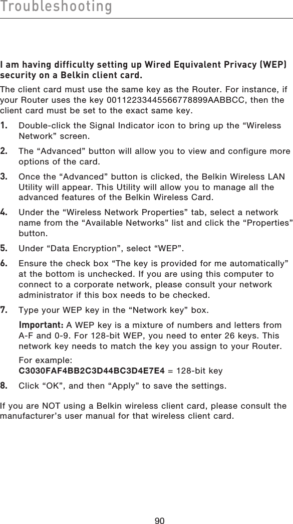 9190Troubleshooting9190I am having difficulty setting up Wired Equivalent Privacy (WEP) security on a Belkin client card.The client card must use the same key as the Router. For instance, if your Router uses the key 00112233445566778899AABBCC, then the client card must be set to the exact same key.1.   Double-click the Signal Indicator icon to bring up the “Wireless  Network” screen.2.  The “Advanced” button will allow you to view and configure more options of the card. 3.   Once the “Advanced” button is clicked, the Belkin Wireless LAN Utility will appear. This Utility will allow you to manage all the advanced features of the Belkin Wireless Card.4.   Under the “Wireless Network Properties” tab, select a network name from the “Available Networks” list and click the “Properties” button.5.   Under “Data Encryption”, select “WEP”.6.   Ensure the check box “The key is provided for me automatically” at the bottom is unchecked. If you are using this computer to connect to a corporate network, please consult your network administrator if this box needs to be checked.7.  Type your WEP key in the “Network key” box.  Important: A WEP key is a mixture of numbers and letters from A-F and 0-9. For 128-bit WEP, you need to enter 26 keys. This network key needs to match the key you assign to your Router.  For example:  C3030FAF4BB2C3D44BC3D4E7E4 = 128-bit key8.   Click “OK”, and then “Apply” to save the settings.If you are NOT using a Belkin wireless client card, please consult the manufacturer’s user manual for that wireless client card.