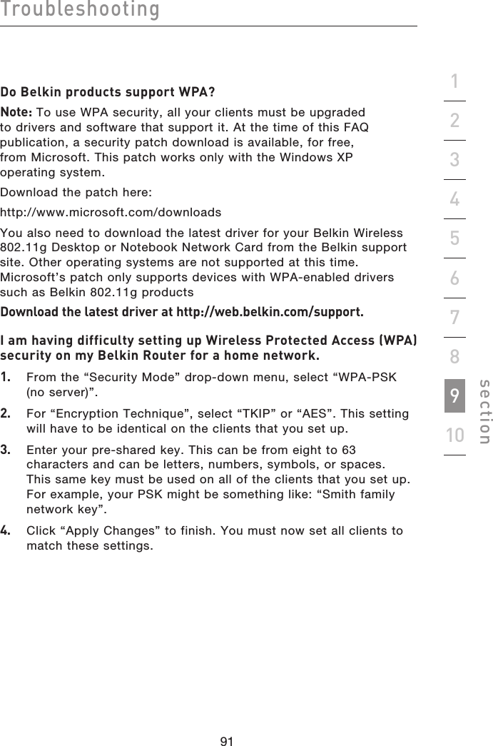 91909190Troubleshootingsection19234567810Do Belkin products support WPA?Note: To use WPA security, all your clients must be upgraded to drivers and software that support it. At the time of this FAQ publication, a security patch download is available, for free, from Microsoft. This patch works only with the Windows XP operating system.  Download the patch here:http://www.microsoft.com/downloadsYou also need to download the latest driver for your Belkin Wireless 802.11g Desktop or Notebook Network Card from the Belkin support site. Other operating systems are not supported at this time. Microsoft’s patch only supports devices with WPA-enabled drivers such as Belkin 802.11g productsDownload the latest driver at http://web.belkin.com/support.I am having difficulty setting up Wireless Protected Access (WPA) security on my Belkin Router for a home network.1.   From the “Security Mode” drop-down menu, select “WPA-PSK (no server)”.2.   For “Encryption Technique”, select “TKIP” or “AES”. This setting will have to be identical on the clients that you set up.3.   Enter your pre-shared key. This can be from eight to 63 characters and can be letters, numbers, symbols, or spaces. This same key must be used on all of the clients that you set up. For example, your PSK might be something like: “Smith family network key”.4.   Click “Apply Changes” to finish. You must now set all clients to match these settings.
