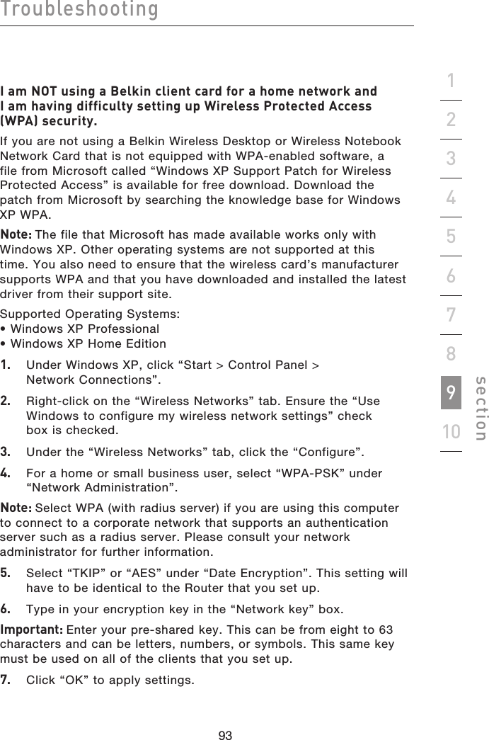 93929392Troubleshootingsection19234567810I am NOT using a Belkin client card for a home network and I am having difficulty setting up Wireless Protected Access (WPA) security.If you are not using a Belkin Wireless Desktop or Wireless Notebook Network Card that is not equipped with WPA-enabled software, a file from Microsoft called “Windows XP Support Patch for Wireless Protected Access” is available for free download. Download the patch from Microsoft by searching the knowledge base for Windows XP WPA.Note: The file that Microsoft has made available works only with Windows XP. Other operating systems are not supported at this time. You also need to ensure that the wireless card’s manufacturer supports WPA and that you have downloaded and installed the latest driver from their support site.Supported Operating Systems:• Windows XP Professional • Windows XP Home Edition1.   Under Windows XP, click “Start &gt; Control Panel &gt; Network Connections”.2.   Right-click on the “Wireless Networks” tab. Ensure the “Use Windows to configure my wireless network settings” check box is checked.3.   Under the “Wireless Networks” tab, click the “Configure”.4.   For a home or small business user, select “WPA-PSK” under “Network Administration”.Note: Select WPA (with radius server) if you are using this computer to connect to a corporate network that supports an authentication server such as a radius server. Please consult your network administrator for further information.5.   Select “TKIP” or “AES” under “Date Encryption”. This setting will have to be identical to the Router that you set up.6.   Type in your encryption key in the “Network key” box.Important: Enter your pre-shared key. This can be from eight to 63 characters and can be letters, numbers, or symbols. This same key must be used on all of the clients that you set up.7.   Click “OK” to apply settings.