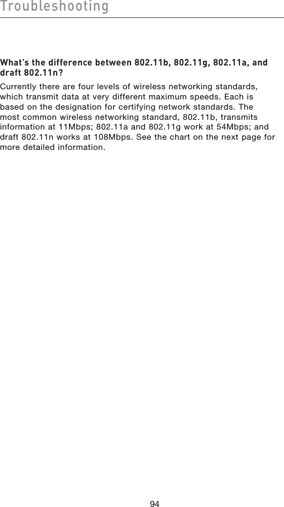 9594Troubleshooting9594What’s the difference between 802.11b, 802.11g, 802.11a, and draft 802.11n?Currently there are four levels of wireless networking standards, which transmit data at very different maximum speeds. Each is based on the designation for certifying network standards. The most common wireless networking standard, 802.11b, transmits information at 11Mbps; 802.11a and 802.11g work at 54Mbps; and draft 802.11n works at 108Mbps. See the chart on the next page for more detailed information.